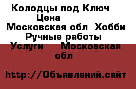 Колодцы под Ключ. › Цена ­ 4 000 - Московская обл. Хобби. Ручные работы » Услуги   . Московская обл.